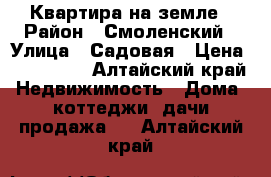 Квартира на земле › Район ­ Смоленский › Улица ­ Садовая › Цена ­ 450 000 - Алтайский край Недвижимость » Дома, коттеджи, дачи продажа   . Алтайский край